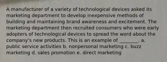 A manufacturer of a variety of technological devices asked its marketing department to develop inexpensive methods of building and maintaining brand awareness and excitement. The marketing department then recruited consumers who were early adopters of technological devices to spread the word about the company's new products. This is an example of ________. a. public service activities b. nonpersonal marketing c. buzz marketing d. sales promotion e. direct marketing