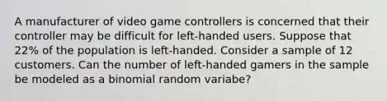 A manufacturer of video game controllers is concerned that their controller may be difficult for left-handed users. Suppose that 22% of the population is left-handed. Consider a sample of 12 customers. Can the number of left-handed gamers in the sample be modeled as a binomial random variabe?