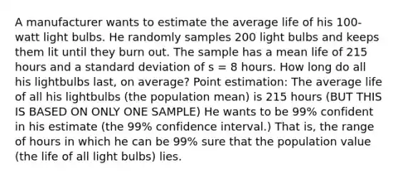 A manufacturer wants to estimate the average life of his 100-watt light bulbs. He randomly samples 200 light bulbs and keeps them lit until they burn out. The sample has a mean life of 215 hours and a <a href='https://www.questionai.com/knowledge/kqGUr1Cldy-standard-deviation' class='anchor-knowledge'>standard deviation</a> of s = 8 hours. How long do all his lightbulbs last, on average? Point estimation: The average life of all his lightbulbs (the population mean) is 215 hours (BUT THIS IS BASED ON ONLY ONE SAMPLE) He wants to be 99% confident in his estimate (the 99% confidence interval.) That is, the range of hours in which he can be 99% sure that the population value (the life of all light bulbs) lies.