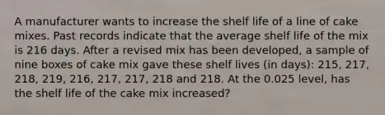 A manufacturer wants to increase the shelf life of a line of cake mixes. Past records indicate that the average shelf life of the mix is 216 days. After a revised mix has been developed, a sample of nine boxes of cake mix gave these shelf lives (in days): 215, 217, 218, 219, 216, 217, 217, 218 and 218. At the 0.025 level, has the shelf life of the cake mix increased?