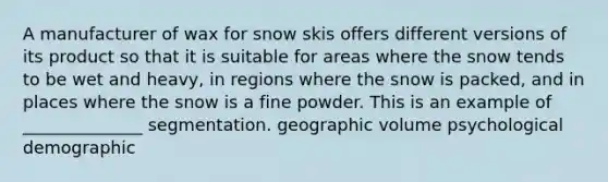 A manufacturer of wax for snow skis offers different versions of its product so that it is suitable for areas where the snow tends to be wet and heavy, in regions where the snow is packed, and in places where the snow is a fine powder. This is an example of ______________ segmentation. geographic volume psychological demographic