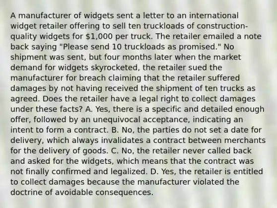 A manufacturer of widgets sent a letter to an international widget retailer offering to sell ten truckloads of construction-quality widgets for 1,000 per truck. The retailer emailed a note back saying "Please send 10 truckloads as promised." No shipment was sent, but four months later when the market demand for widgets skyrocketed, the retailer sued the manufacturer for breach claiming that the retailer suffered damages by not having received the shipment of ten trucks as agreed. Does the retailer have a legal right to collect damages under these facts? A. Yes, there is a specific and detailed enough offer, followed by an unequivocal acceptance, indicating an intent to form a contract. B. No, the parties do not set a date for delivery, which always invalidates a contract between merchants for the delivery of goods. C. No, the retailer never called back and asked for the widgets, which means that the contract was not finally confirmed and legalized. D. Yes, the retailer is entitled to collect damages because the manufacturer violated the doctrine of avoidable consequences.