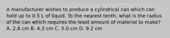 A manufacturer wishes to produce a cylindrical can which can hold up to 0.5 L of liquid. To the nearest tenth, what is the radius of the can which requires the least amount of material to make? A. 2.8 cm B. 4.3 cm C. 5.0 cm D. 9.2 cm