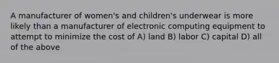 A manufacturer of women's and children's underwear is more likely than a manufacturer of electronic computing equipment to attempt to minimize the cost of A) land B) labor C) capital D) all of the above