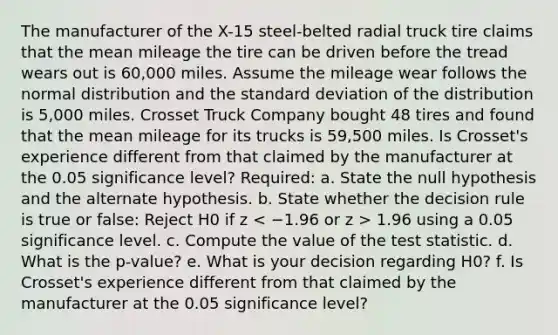 The manufacturer of the X-15 steel-belted radial truck tire claims that the mean mileage the tire can be driven before the tread wears out is 60,000 miles. Assume the mileage wear follows the normal distribution and the <a href='https://www.questionai.com/knowledge/kqGUr1Cldy-standard-deviation' class='anchor-knowledge'>standard deviation</a> of the distribution is 5,000 miles. Crosset Truck Company bought 48 tires and found that the mean mileage for its trucks is 59,500 miles. Is Crosset's experience different from that claimed by the manufacturer at the 0.05 significance level? Required: a. State the null hypothesis and the alternate hypothesis. b. State whether the decision rule is true or false: Reject H0 if z 1.96 using a 0.05 significance level. c. Compute the value of <a href='https://www.questionai.com/knowledge/kzeQt8hpQB-the-test-statistic' class='anchor-knowledge'>the test statistic</a>. d. What is the p-value? e. What is your decision regarding H0? f. Is Crosset's experience different from that claimed by the manufacturer at the 0.05 significance level?