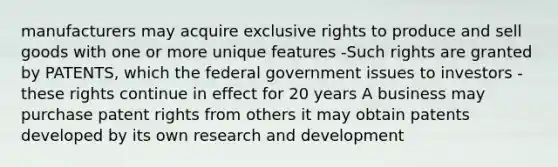 manufacturers may acquire exclusive rights to produce and sell goods with one or more unique features -Such rights are granted by PATENTS, which the federal government issues to investors -these rights continue in effect for 20 years A business may purchase patent rights from others it may obtain patents developed by its own research and development