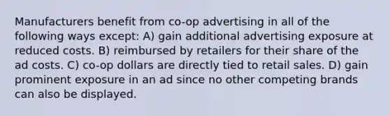 Manufacturers benefit from co-op advertising in all of the following ways except: A) gain additional advertising exposure at reduced costs. B) reimbursed by retailers for their share of the ad costs. C) co-op dollars are directly tied to retail sales. D) gain prominent exposure in an ad since no other competing brands can also be displayed.