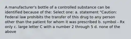 A manufacturer's bottle of a controlled substance can be identified because of the: Select one: a. statement "Caution: Federal law prohibits the transfer of this drug to any person other than the patient for whom it was prescribed b. symbol - Rx only c. large letter C with a number 2 through 5 d. none of the above