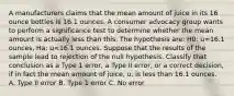 A manufacturers claims that the mean amount of juice in its 16 ounce bottles is 16.1 ounces. A consumer advocacy group wants to perform a significance test to determine whether the mean amount is actually less than this. The hypothesis are: H0: u=16.1 ounces, Ha: u<16.1 ounces. Suppose that the results of the sample lead to rejection of the null hypothesis. Classify that conclusion as a Type 1 error, a Type II error, or a correct decision, if in fact the mean amount of juice, u, is less than 16.1 ounces. A. Type II error B. Type 1 error C. No error