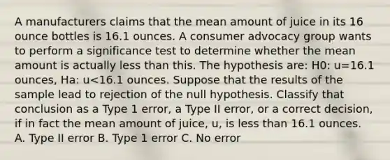 A manufacturers claims that the mean amount of juice in its 16 ounce bottles is 16.1 ounces. A consumer advocacy group wants to perform a significance test to determine whether the mean amount is actually less than this. The hypothesis are: H0: u=16.1 ounces, Ha: u<16.1 ounces. Suppose that the results of the sample lead to rejection of the null hypothesis. Classify that conclusion as a Type 1 error, a Type II error, or a correct decision, if in fact the mean amount of juice, u, is less than 16.1 ounces. A. Type II error B. Type 1 error C. No error