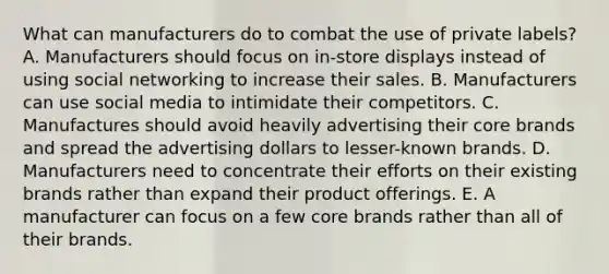 What can manufacturers do to combat the use of private​ labels? A. Manufacturers should focus on​ in-store displays instead of using social networking to increase their sales. B. Manufacturers can use social media to intimidate their competitors. C. Manufactures should avoid heavily advertising their core brands and spread the advertising dollars to​ lesser-known brands. D. Manufacturers need to concentrate their efforts on their existing brands rather than expand their product offerings. E. A manufacturer can focus on a few core brands rather than all of their brands.