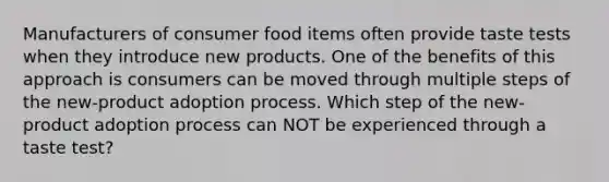 Manufacturers of consumer food items often provide taste tests when they introduce new products. One of the benefits of this approach is consumers can be moved through multiple steps of the new-product adoption process. Which step of the new-product adoption process can NOT be experienced through a taste test?