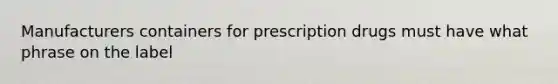 Manufacturers containers for prescription drugs must have what phrase on the label