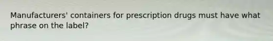 Manufacturers' containers for prescription drugs must have what phrase on the label?