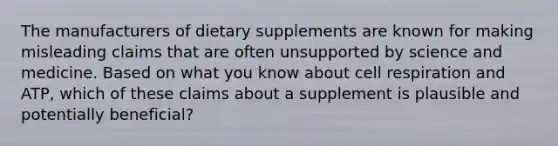 The manufacturers of dietary supplements are known for making misleading claims that are often unsupported by science and medicine. Based on what you know about cell respiration and ATP, which of these claims about a supplement is plausible and potentially beneficial?