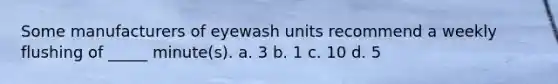 Some manufacturers of eyewash units recommend a weekly flushing of _____ minute(s). a. 3 b. 1 c. 10 d. 5