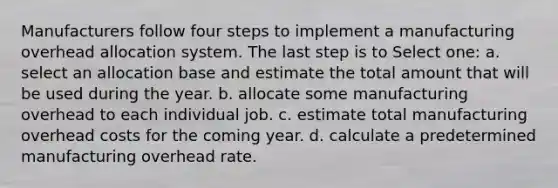 Manufacturers follow four steps to implement a manufacturing overhead allocation system. The last step is to Select one: a. select an allocation base and estimate the total amount that will be used during the year. b. allocate some manufacturing overhead to each individual job. c. estimate total manufacturing overhead costs for the coming year. d. calculate a predetermined manufacturing overhead rate.