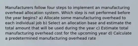 Manufacturers follow four steps to implement an manufacturing overhead allocation system. Which step is not performed before the year begins? a) Allocate some manufacturing overhead to each individual job b) Select an allocation base and estimate the total amount that will be used during the year c) Estimate total manufacturing overhead cost for the upcoming year d) Calculate a predetermined manufacturing overhead rate