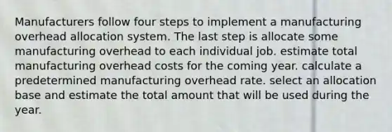 Manufacturers follow four steps to implement a manufacturing overhead allocation system. The last step is allocate some manufacturing overhead to each individual job. estimate total manufacturing overhead costs for the coming year. calculate a predetermined manufacturing overhead rate. select an allocation base and estimate the total amount that will be used during the year.