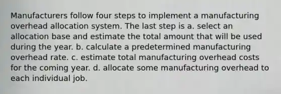 Manufacturers follow four steps to implement a manufacturing overhead allocation system. The last step is a. select an allocation base and estimate the total amount that will be used during the year. b. calculate a predetermined manufacturing overhead rate. c. estimate total manufacturing overhead costs for the coming year. d. allocate some manufacturing overhead to each individual job.