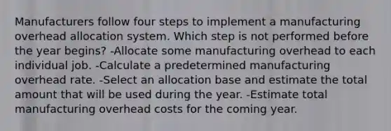 Manufacturers follow four steps to implement a manufacturing overhead allocation system. Which step is not performed before the year begins? -Allocate some manufacturing overhead to each individual job. -Calculate a predetermined manufacturing overhead rate. -Select an allocation base and estimate the total amount that will be used during the year. -Estimate total manufacturing overhead costs for the coming year.