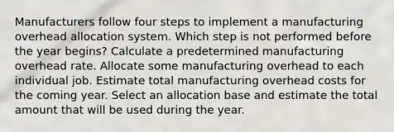 Manufacturers follow four steps to implement a manufacturing overhead allocation system. Which step is not performed before the year begins? Calculate a predetermined manufacturing overhead rate. Allocate some manufacturing overhead to each individual job. Estimate total manufacturing overhead costs for the coming year. Select an allocation base and estimate the total amount that will be used during the year.