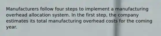 Manufacturers follow four steps to implement a manufacturing overhead allocation system. In the first step, the company estimates its total manufacturing overhead costs for the coming year.