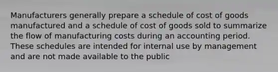 Manufacturers generally prepare a schedule of cost of goods manufactured and a schedule of cost of goods sold to summarize the flow of manufacturing costs during an accounting period. These schedules are intended for internal use by management and are not made available to the public