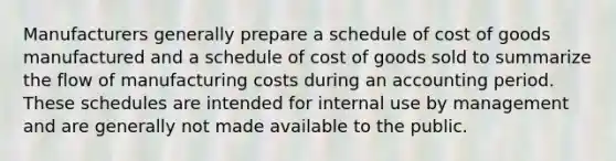 Manufacturers generally prepare a schedule of cost of goods manufactured and a schedule of cost of goods sold to summarize the flow of manufacturing costs during an accounting period. These schedules are intended for internal use by management and are generally not made available to the public.