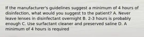 If the manufacturer's guidelines suggest a minimum of 4 hours of disinfection, what would you suggest to the patient? A. Never leave lenses in disinfectant overnight B. 2-3 hours is probably enough C. Use surfactant cleaner and preserved saline D. A minimum of 4 hours is required