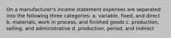 On a manufacturer's income statement expenses are separated into the following three categories: a. variable, fixed, and direct b. materials, work in process, and finished goods c. production, selling, and administrative d. production, period, and indirect