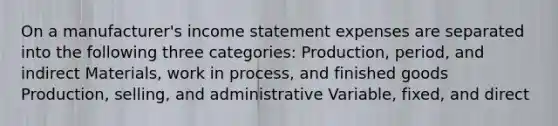 On a manufacturer's income statement expenses are separated into the following three categories: Production, period, and indirect Materials, work in process, and finished goods Production, selling, and administrative Variable, fixed, and direct