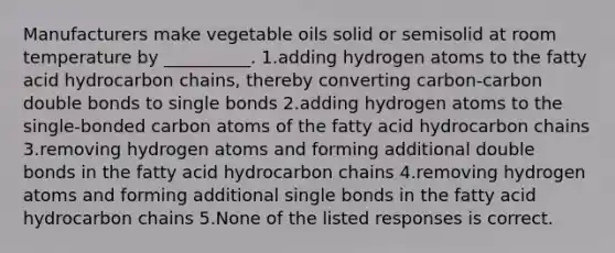 Manufacturers make vegetable oils solid or semisolid at room temperature by __________. 1.adding hydrogen atoms to the fatty acid hydrocarbon chains, thereby converting carbon-carbon double bonds to single bonds 2.adding hydrogen atoms to the single-bonded carbon atoms of the fatty acid hydrocarbon chains 3.removing hydrogen atoms and forming additional double bonds in the fatty acid hydrocarbon chains 4.removing hydrogen atoms and forming additional single bonds in the fatty acid hydrocarbon chains 5.None of the listed responses is correct.