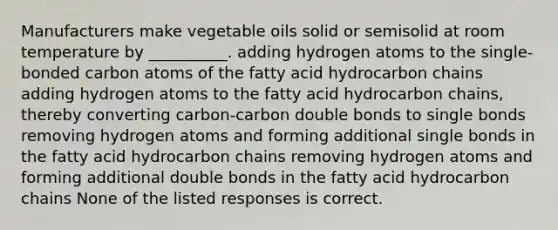 Manufacturers make vegetable oils solid or semisolid at room temperature by __________. adding hydrogen atoms to the single-bonded carbon atoms of the fatty acid hydrocarbon chains adding hydrogen atoms to the fatty acid hydrocarbon chains, thereby converting carbon-carbon double bonds to single bonds removing hydrogen atoms and forming additional single bonds in the fatty acid hydrocarbon chains removing hydrogen atoms and forming additional double bonds in the fatty acid hydrocarbon chains None of the listed responses is correct.