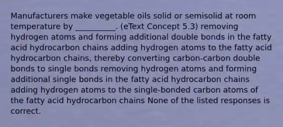 Manufacturers make vegetable oils solid or semisolid at room temperature by __________. (eText Concept 5.3) removing hydrogen atoms and forming additional double bonds in the fatty acid hydrocarbon chains adding hydrogen atoms to the fatty acid hydrocarbon chains, thereby converting carbon-carbon double bonds to single bonds removing hydrogen atoms and forming additional single bonds in the fatty acid hydrocarbon chains adding hydrogen atoms to the single-bonded carbon atoms of the fatty acid hydrocarbon chains None of the listed responses is correct.