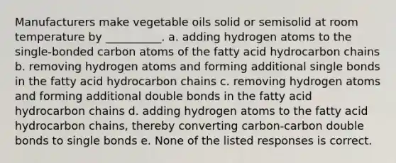 Manufacturers make vegetable oils solid or semisolid at room temperature by __________. a. adding hydrogen atoms to the single-bonded carbon atoms of the fatty acid hydrocarbon chains b. removing hydrogen atoms and forming additional single bonds in the fatty acid hydrocarbon chains c. removing hydrogen atoms and forming additional double bonds in the fatty acid hydrocarbon chains d. adding hydrogen atoms to the fatty acid hydrocarbon chains, thereby converting carbon-carbon double bonds to single bonds e. None of the listed responses is correct.