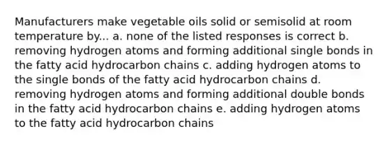 Manufacturers make vegetable oils solid or semisolid at room temperature by... a. none of the listed responses is correct b. removing hydrogen atoms and forming additional single bonds in the fatty acid hydrocarbon chains c. adding hydrogen atoms to the single bonds of the fatty acid hydrocarbon chains d. removing hydrogen atoms and forming additional double bonds in the fatty acid hydrocarbon chains e. adding hydrogen atoms to the fatty acid hydrocarbon chains