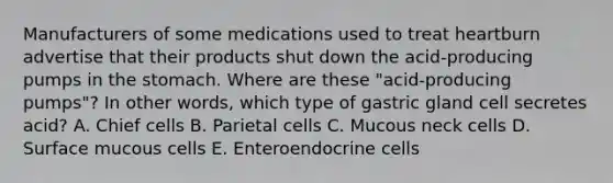 Manufacturers of some medications used to treat heartburn advertise that their products shut down the acid-producing pumps in the stomach. Where are these "acid-producing pumps"? In other words, which type of gastric gland cell secretes acid? A. Chief cells B. Parietal cells C. Mucous neck cells D. Surface mucous cells E. Enteroendocrine cells