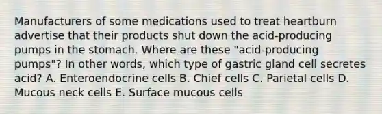 Manufacturers of some medications used to treat heartburn advertise that their products shut down the acid-producing pumps in the stomach. Where are these "acid-producing pumps"? In other words, which type of gastric gland cell secretes acid? A. Enteroendocrine cells B. Chief cells C. Parietal cells D. Mucous neck cells E. Surface mucous cells