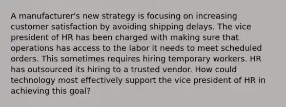 A manufacturer's new strategy is focusing on increasing customer satisfaction by avoiding shipping delays. The vice president of HR has been charged with making sure that operations has access to the labor it needs to meet scheduled orders. This sometimes requires hiring temporary workers. HR has outsourced its hiring to a trusted vendor. How could technology most effectively support the vice president of HR in achieving this goal?