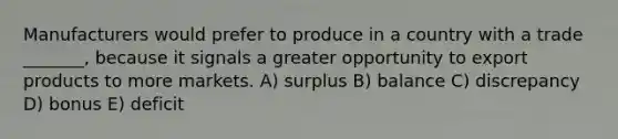 Manufacturers would prefer to produce in a country with a trade _______, because it signals a greater opportunity to export products to more markets. A) surplus B) balance C) discrepancy D) bonus E) deficit