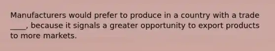 Manufacturers would prefer to produce in a country with a trade ____, because it signals a greater opportunity to export products to more markets.