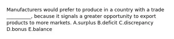 Manufacturers would prefer to produce in a country with a trade __________, because it signals a greater opportunity to export products to more markets. A.surplus B.deficit C.discrepancy D.bonus E.balance