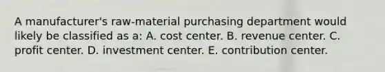 A manufacturer's raw-material purchasing department would likely be classified as a: A. cost center. B. revenue center. C. profit center. D. investment center. E. contribution center.