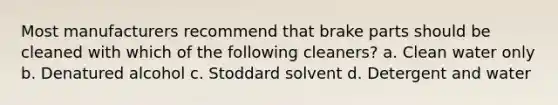 Most manufacturers recommend that brake parts should be cleaned with which of the following cleaners? a. Clean water only b. Denatured alcohol c. Stoddard solvent d. Detergent and water