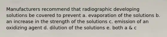 Manufacturers recommend that radiographic developing solutions be covered to prevent a. evaporation of the solutions b. an increase in the strength of the solutions c. emission of an oxidizing agent d. dilution of the solutions e. both a & c