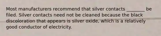 Most manufacturers recommend that silver contacts ________ be filed. Silver contacts need not be cleaned because the black discoloration that appears is silver oxide, which is a relatively good conductor of electricity.