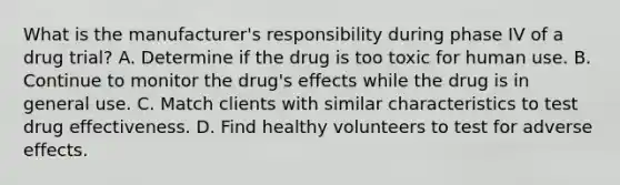 What is the manufacturer's responsibility during phase IV of a drug trial? A. Determine if the drug is too toxic for human use. B. Continue to monitor the drug's effects while the drug is in general use. C. Match clients with similar characteristics to test drug effectiveness. D. Find healthy volunteers to test for adverse effects.