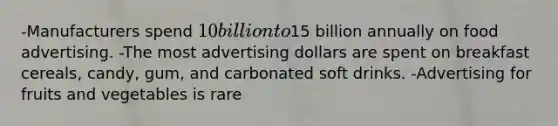 -Manufacturers spend 10 billion to15 billion annually on food advertising. -The most advertising dollars are spent on breakfast cereals, candy, gum, and carbonated soft drinks. -Advertising for fruits and vegetables is rare