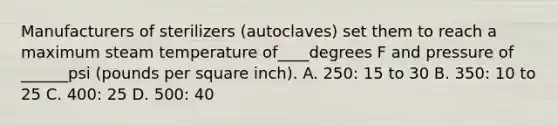 Manufacturers of sterilizers (autoclaves) set them to reach a maximum steam temperature of____degrees F and pressure of ______psi (pounds per square inch). A. 250: 15 to 30 B. 350: 10 to 25 C. 400: 25 D. 500: 40